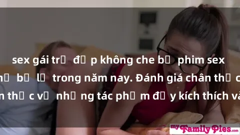 sex gái trẻ đẹp không che bộ phim sex đáng xem không thể bỏ lỡ trong năm nay. Đánh giá chân thực về những tác phẩm đầy kích thích và hấp dẫn này.