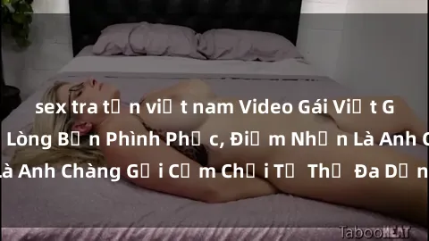 sex tra tấn việt nam Video Gái Việt Gangbang Xem Đã Để Lòng Bồn Phình Phục, Điểm Nhấn Là Anh Chàng Gợi Cảm Chơi Tư Thế Đa Dạng và Phê Đê Mê