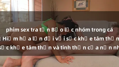 phim sex tra tấn Bạo lực nhóm trong các hành vi tình dục: Hiểm họa lớn đối với sức khỏe tâm thần và tinh thần của nạn nhân.