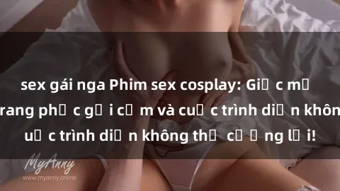 sex gái nga Phim sex cosplay: Giấc mơ cùng những bộ trang phục gợi cảm và cuộc trình diễn không thể cưỡng lại!