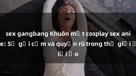 sex gangbang Khuôn mặt cosplay sex anime: Sự gợi cảm và quyến rũ trong thế giới ảo