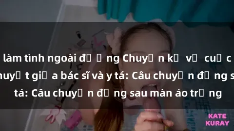 làm tình ngoài đường Chuyện kể về cuộc tình đầy nhiệt huyết giữa bác sĩ và y tá: Câu chuyện đằng sau màn áo trắng