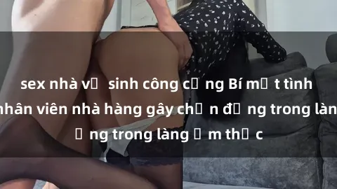 sex nhà vệ sinh công cộng Bí mật tình dục giữa nhân viên nhà hàng gây chấn động trong làng ẩm thực