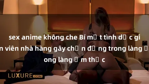 sex anime không che Bí mật tình dục giữa nhân viên nhà hàng gây chấn động trong làng ẩm thực