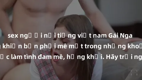 sex người nổi tiếng việt nam Gái Nga xinh đẹp, tài năng khiến bạn phải mê mệt trong những khoảnh khắc làm tình đam mê, hứng khởi. Hãy trải nghiệm cùng họ ngay hôm nay!