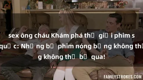 sex ông cháu Khám phá thế giới phim sex ngoại quốc: Những bộ phim nóng bỏng không thể bỏ qua!