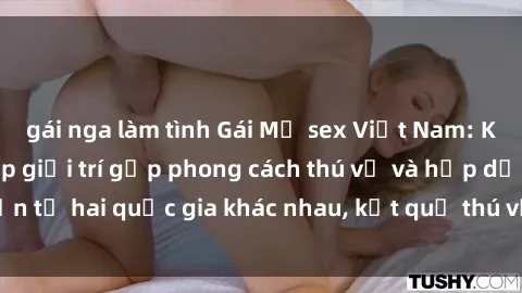 gái nga làm tình Gái Mỹ sex Việt Nam: Khi nền công nghiệp giải trí gặp phong cách thú vị và hấp dẫn từ hai quốc gia khác nhau, kết quả thú vị không thể bỏ qua.
