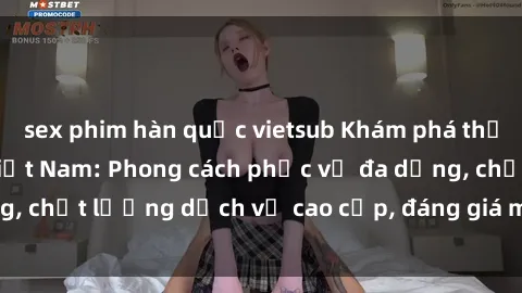 sex phim hàn quốc vietsub Khám phá thế giới của gái gọi Việt Nam: Phong cách phục vụ đa dạng, chất lượng dịch vụ cao cấp, đáng giá mọi khoản chi phí