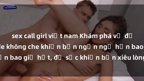 sex call girl việt nam Khám phá vẻ đẹp gái Việt Nam nude không che khiến bạn ngẩn ngơ hơn bao giờ hết, đủ sức khiến bạn xiêu lòng đến ngất ngây