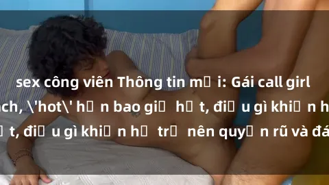 sex công viên Thông tin mới: Gái call girl Việt Nam đắt khách, 'hot' hơn bao giờ hết, điều gì khiến họ trở nên quyến rũ và đáng chú ý?