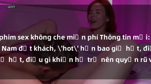 phim sex không che miễn phí Thông tin mới: Gái call girl Việt Nam đắt khách, 'hot' hơn bao giờ hết, điều gì khiến họ trở nên quyến rũ và đáng chú ý?