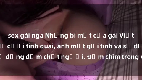 sex gái nga Những bí mật của gái Việt Nam dâm đãng: Nụ cười tinh quái, ánh mắt gợi tình và sự dụng dẫm chết người. Đắm chìm trong vòng xoay đam mê!