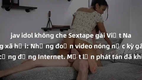 jav idol không che Sextape gái Việt Nam gây sốt trên mạng xã hội: Những đoạn video nóng nực kỳ gây chấn động cộng đồng Internet. Một lần phát tán đã khiến người xem không thể rời mắt.