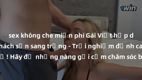 sex không che miễn phí Gái Việt hấp dẫn làm tình tại khách sạn sang trọng - Trải nghiệm đỉnh cao không thể bỏ lỡ! Hãy để những nàng gợi cảm chăm sóc bạn và mang đến cho bạn những phút giây đê mê không