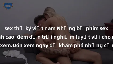 sex thư ký việt nam Những bộ phim sex không che HD đỉnh cao, đem đến trải nghiệm tuyệt vời cho người xem.Đón xem ngay để khám phá những cảnh quay đẹp mắt và kích thích.