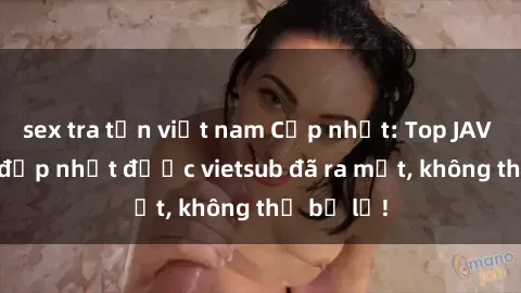 sex tra tấn việt nam Cập nhật: Top JAV idol xinh đẹp nhất được vietsub đã ra mắt, không thể bỏ lỡ!