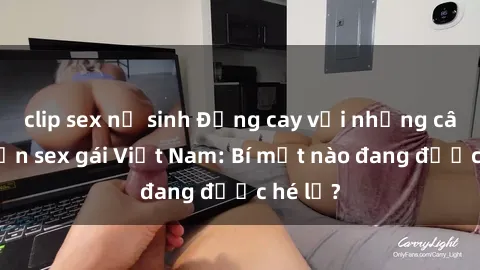 clip sex nữ sinh Đắng cay với những câu chuyện sex gái Việt Nam: Bí mật nào đang được hé lộ?
