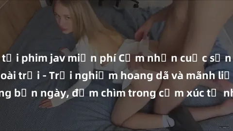 tải phim jav miễn phí Cảm nhận cuộc sống: Sex gái Việt ngoài trời - Trải nghiệm hoang dã và mãnh liệt trong bản ngày, đắm chìm trong cảm xúc tự nhiên và sự giao thoa tình yêu.