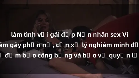 làm tình với gái đẹp Nạn nhân sex Việt Nam bị hiếp dâm gây phẫn nộ, cần xử lý nghiêm minh để đảm bảo công bằng và bảo vệ quyền lợi của người bị hại.