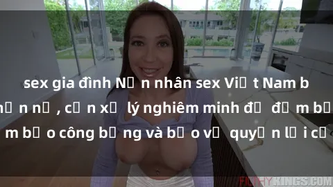 sex gia đình Nạn nhân sex Việt Nam bị hiếp dâm gây phẫn nộ, cần xử lý nghiêm minh để đảm bảo công bằng và bảo vệ quyền lợi của người bị hại.