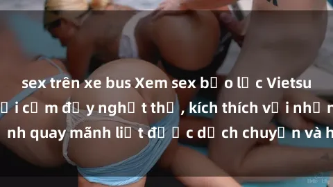 sex trên xe bus Xem sex bạo lực Vietsub - Một tác phẩm gợi cảm đầy nghẹt thở, kích thích với những cảnh quay mãnh liệt được dịch chuyển và hấp dẫn trong thế giới .