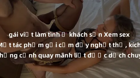 gái việt làm tình ở khách sạn Xem sex bạo lực Vietsub - Một tác phẩm gợi cảm đầy nghẹt thở, kích thích với những cảnh quay mãnh liệt được dịch chuyển và hấp dẫn trong thế giới .