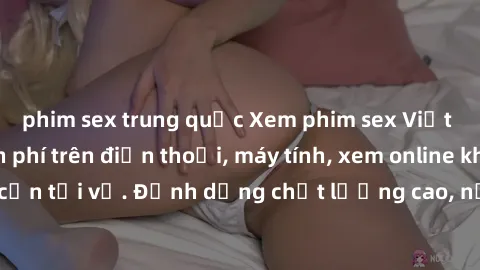phim sex trung quốc Xem phim sex Việt Nam full HD miễn phí trên điện thoại, máy tính, xem online không cần tải về. Định dạng chất lượng cao, nội dung hấp dẫn, đa dạng.