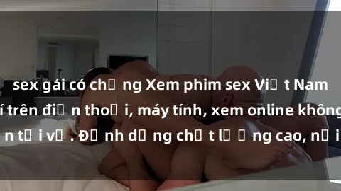 sex gái có chồng Xem phim sex Việt Nam full HD miễn phí trên điện thoại, máy tính, xem online không cần tải về. Định dạng chất lượng cao, nội dung hấp dẫn, đa dạng.
