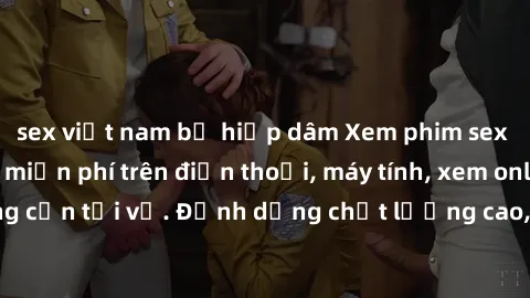 sex việt nam bị hiếp dâm Xem phim sex Việt Nam full HD miễn phí trên điện thoại, máy tính, xem online không cần tải về. Định dạng chất lượng cao, nội dung hấp dẫn, đa dạng.