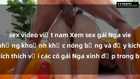 sex video việt nam Xem sex gái Nga vietsub: Tận hưởng những khoảnh khắc nóng bỏng và đầy kích thích với các cô gái Nga xinh đẹp trong bộ phim vietsub.
