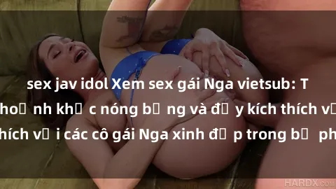 sex jav idol Xem sex gái Nga vietsub: Tận hưởng những khoảnh khắc nóng bỏng và đầy kích thích với các cô gái Nga xinh đẹp trong bộ phim vietsub.