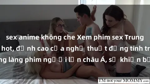 sex anime không che Xem phim sex Trung Quốc vietsub cực hot, đỉnh cao của nghệ thuật đồng tính trong làng phim người lớn châu Á, sẽ khiến bạn mãn nhãn không thôi.