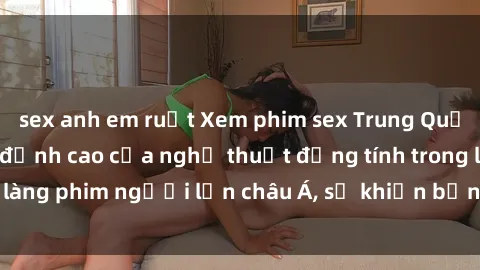 sex anh em ruột Xem phim sex Trung Quốc vietsub cực hot, đỉnh cao của nghệ thuật đồng tính trong làng phim người lớn châu Á, sẽ khiến bạn mãn nhãn không thôi.