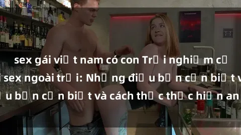 sex gái việt nam có con Trải nghiệm cảm giác mới lạ với sex ngoài trời: Những điều bạn cần biết và cách thức thực hiện an toàn