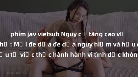 phim jav vietsub Nguy cơ tăng cao về sex ngoài đường phố: Mối đe dọa đe dọa nguy hiểm và hậu quả xấu từ việc thực hành hành vi tình dục không an toàn ngoài đường phố