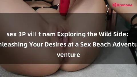sex 3P việt nam Exploring the Wild Side: Unleashing Your Desires at a Sex Beach Adventure