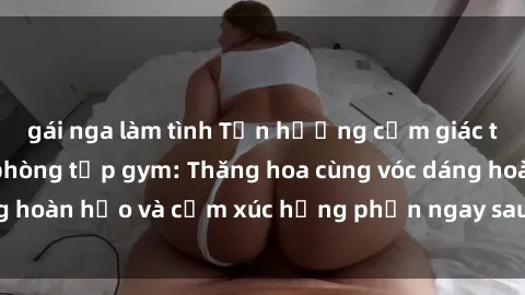 gái nga làm tình Tận hưởng cảm giác tươi mới với sex phòng tập gym: Thăng hoa cùng vóc dáng hoàn hảo và cảm xúc hưng phấn ngay sau buổi tập luyện!