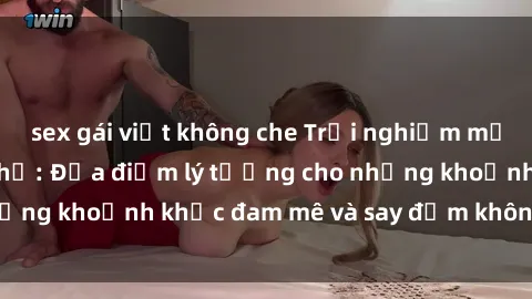 sex gái việt không che Trải nghiệm mới lạ tại sex nhà nghỉ: Địa điểm lý tưởng cho những khoảnh khắc đam mê và say đắm không thể quên!