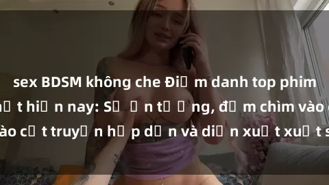 sex BDSM không che Điểm danh top phim sex vietsub hot nhất hiện nay: Số ấn tượng, đắm chìm vào cốt truyện hấp dẫn và diễn xuất xuất sắcủa các diễn viên.