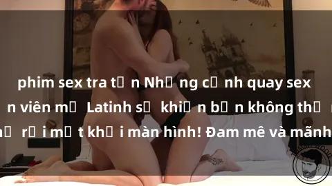 phim sex tra tấn Những cảnh quay sex nóng bỏng với diễn viên mỹ Latinh sẽ khiến bạn không thể rời mắt khỏi màn hình! Đam mê và mãnh liệt, đầy cuốn hút!