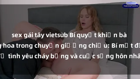 sex gái tây vietsub Bí quyết khiến bà mẹ Việt Nam thăng hoa trong chuyện giường chiếu: Bí mật để tình yêu cháy bỏng và cuộc sống hôn nhân thêm sung sướng.