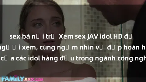 sex bà nội trợ Xem sex JAV idol HD để thỏa mãn khẩu vị người xem, cùng ngắm nhìn vẻ đẹp hoàn hảo của các idol hàng đầu trong ngành công nghiệp giải trí ủàiện nay.