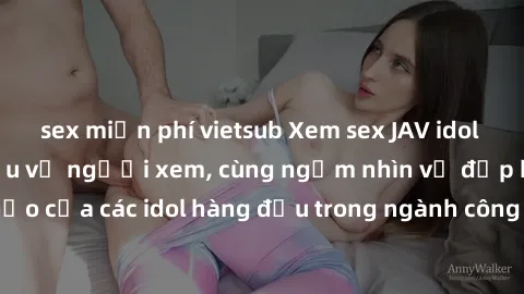 sex miễn phí vietsub Xem sex JAV idol HD để thỏa mãn khẩu vị người xem, cùng ngắm nhìn vẻ đẹp hoàn hảo của các idol hàng đầu trong ngành công nghiệp giải trí ủàiện nay.