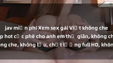 jav miễn phí Xem sex gái Việt không che tại nhà nghỉ, clip hot cực phê cho anh em thư giãn, không che, không lậu, chất lượng full HD, không che, mới nhất.