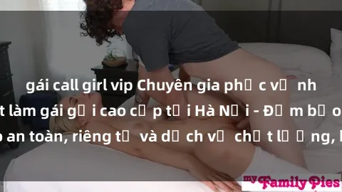 gái call girl vip Chuyên gia phục vụ nhu cầu sex gái Việt làm gái gọi cao cấp tại Hà Nội - Đảm bảo an toàn, riêng tư và dịch vụ chất lượng, hãy trải nghiệm ngay!