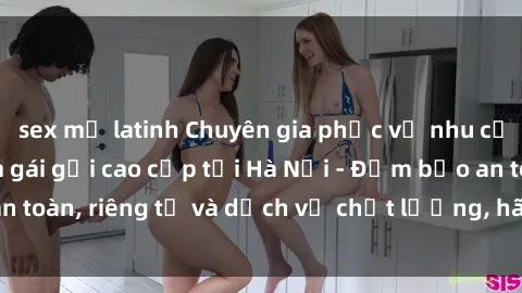 sex mỹ latinh Chuyên gia phục vụ nhu cầu sex gái Việt làm gái gọi cao cấp tại Hà Nội - Đảm bảo an toàn, riêng tư và dịch vụ chất lượng, hãy trải nghiệm ngay!