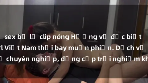 sex bị lộ clip nóng Hương vị đặc biệt với sex gái call girl Việt Nam thổi bay muộn phiền. Dịch vụ chuyên nghiệp, đẳng cấp trải nghiệm khó quên. Đặt lịch ngay!