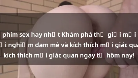 phim sex hay nhất Khám phá thế giới mới của sex online: trải nghiệm đam mê và kích thích mọi giác quan ngay từ hôm nay!