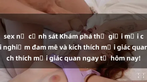 sex nữ cảnh sát Khám phá thế giới mới của sex online: trải nghiệm đam mê và kích thích mọi giác quan ngay từ hôm nay!