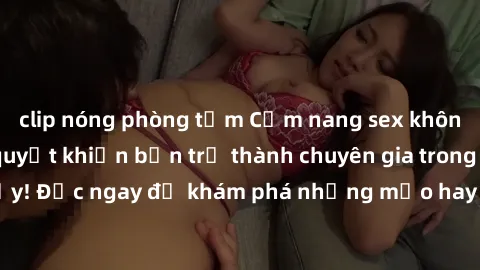 clip nóng phòng tắm Cẩm nang sex không che: Những bí quyết khiến bạn trở thành chuyên gia trong chuyện ấy! Đọc ngay để khám phá những mẹo hay và bí quyết tình dục không che.